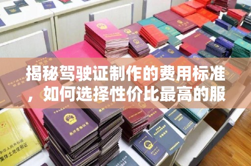 夏津揭秘驾驶证制作的费用标准，如何选择性价比最高的服务？